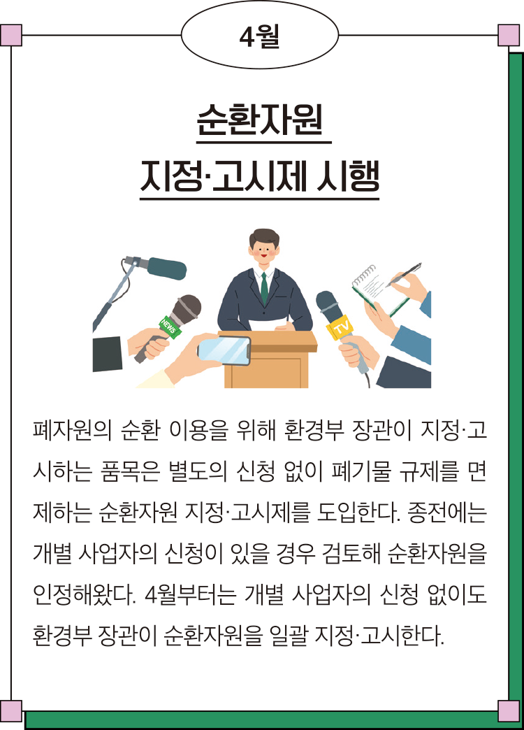 4월 순환자원 지정·고시제 시행 폐자원의 순환 이용을 위해 환경부 장관이 지정·고시하는 품목은 별도의 신청 없이 폐기물 규제를 면제하는 순환자원 지정·고시제를 도입한다. 종전에는 개별 사업자의 신청이 있을 경우 검토해 순환자원을 인정해왔다. 4월부터는 개별 사업자의 신청 없이도 환경부 장관이 순환자원을 일괄 지정·고시한다. 